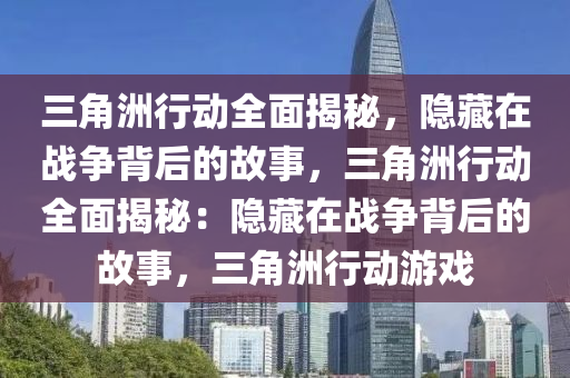 三角洲行动全面揭秘,隐藏在战争背后的故事,三角洲行动全面揭秘:隐藏在战争背后的故事,三角洲行动游戏
