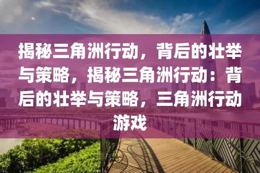 揭秘三角洲行动，背后的壮举与策略，揭秘三角洲行动：背后的壮举与策略，三角洲行动游戏