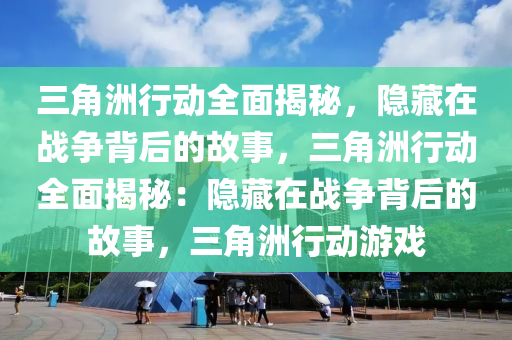三角洲行动全面揭秘，隐藏在战争背后的故事，三角洲行动全面揭秘：隐藏在战争背后的故事，三角洲行动游戏