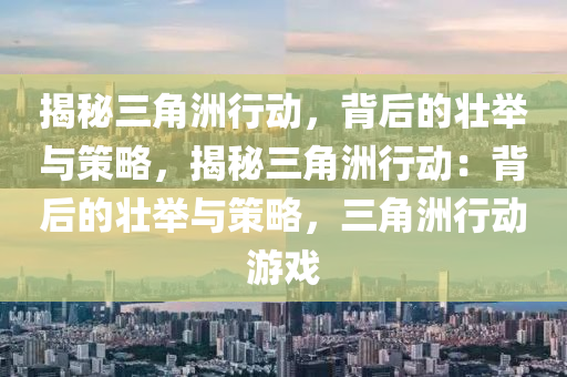 揭秘三角洲行动,背后的壮举与策略,揭秘三角洲行动:背后的壮举与策略,三角洲行动游戏