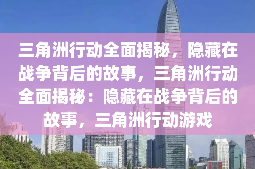 三角洲行动全面揭秘,隐藏在战争背后的故事,三角洲行动全面揭秘:隐藏在战争背后的故事,三角洲行动游戏
