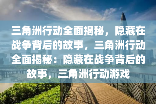 三角洲行动全面揭秘，隐藏在战争背后的故事，三角洲行动全面揭秘：隐藏在战争背后的故事，三角洲行动游戏