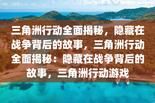 三角洲行动全面揭秘，隐藏在战争背后的故事，三角洲行动全面揭秘：隐藏在战争背后的故事，三角洲行动游戏
