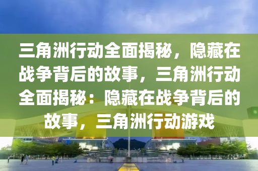 三角洲行动全面揭秘,隐藏在战争背后的故事,三角洲行动全面揭秘:隐藏在战争背后的故事,三角洲行动游戏