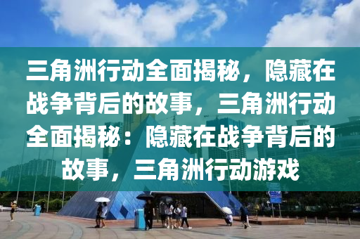 三角洲行动全面揭秘,隐藏在战争背后的故事,三角洲行动全面揭秘:隐藏在战争背后的故事,三角洲行动游戏