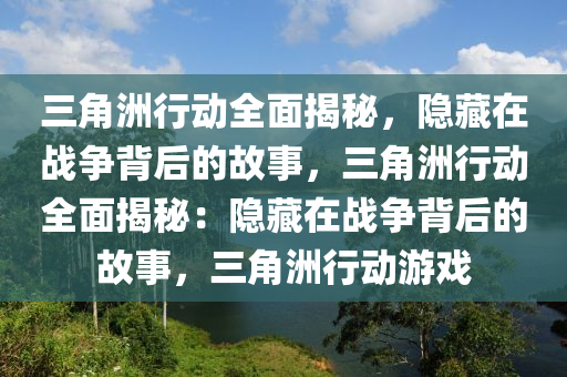 三角洲行动全面揭秘，隐藏在战争背后的故事，三角洲行动全面揭秘：隐藏在战争背后的故事，三角洲行动游戏