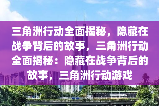 三角洲行动全面揭秘，隐藏在战争背后的故事，三角洲行动全面揭秘：隐藏在战争背后的故事，三角洲行动游戏