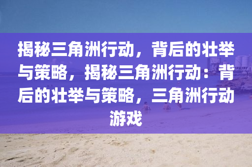 揭秘三角洲行动，背后的壮举与策略，揭秘三角洲行动：背后的壮举与策略，三角洲行动游戏