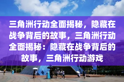 三角洲行动全面揭秘，隐藏在战争背后的故事，三角洲行动全面揭秘：隐藏在战争背后的故事，三角洲行动游戏