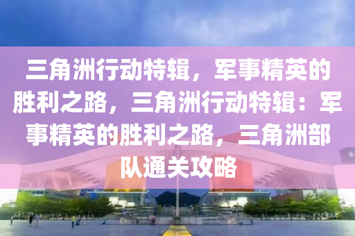 三角洲行动特辑，军事精英的胜利之路，三角洲行动特辑：军事精英的胜利之路，三角洲部队通关攻略