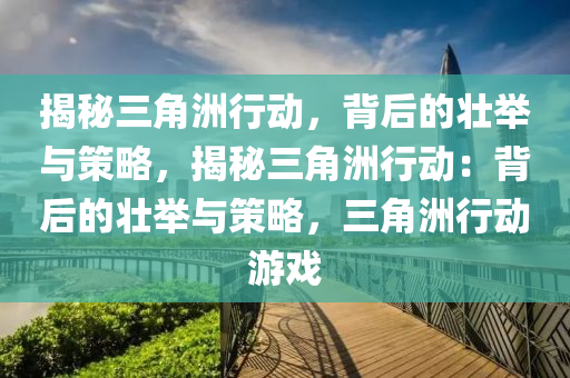 揭秘三角洲行动,背后的壮举与策略,揭秘三角洲行动:背后的壮举与策略,三角洲行动游戏