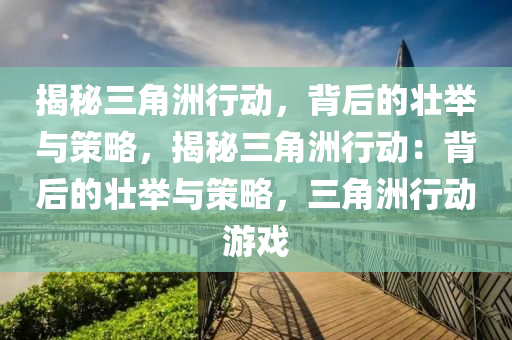 揭秘三角洲行动,背后的壮举与策略,揭秘三角洲行动:背后的壮举与策略,三角洲行动游戏