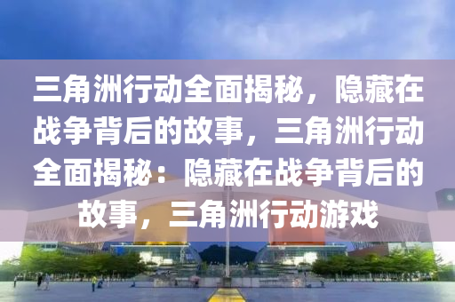 三角洲行动全面揭秘,隐藏在战争背后的故事,三角洲行动全面揭秘:隐藏在战争背后的故事,三角洲行动游戏