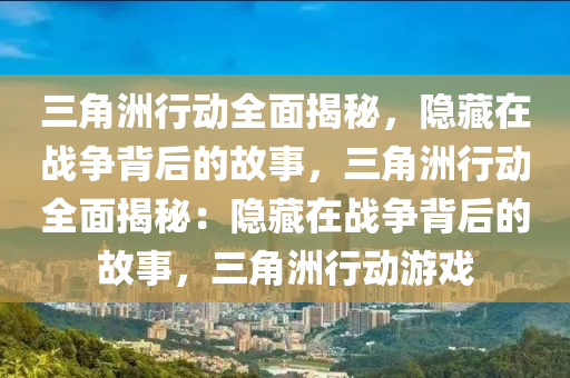 三角洲行动全面揭秘,隐藏在战争背后的故事,三角洲行动全面揭秘:隐藏在战争背后的故事,三角洲行动游戏