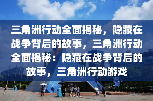 三角洲行动全面揭秘,隐藏在战争背后的故事,三角洲行动全面揭秘:隐藏在战争背后的故事,三角洲行动游戏