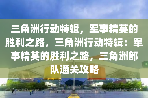 三角洲行动特辑，军事精英的胜利之路，三角洲行动特辑：军事精英的胜利之路，三角洲部队通关攻略