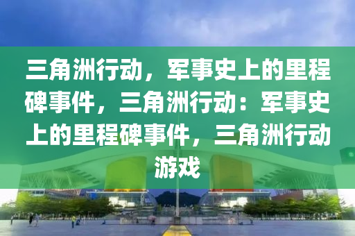 三角洲行动，军事史上的里程碑事件，三角洲行动：军事史上的里程碑事件，三角洲行动游戏