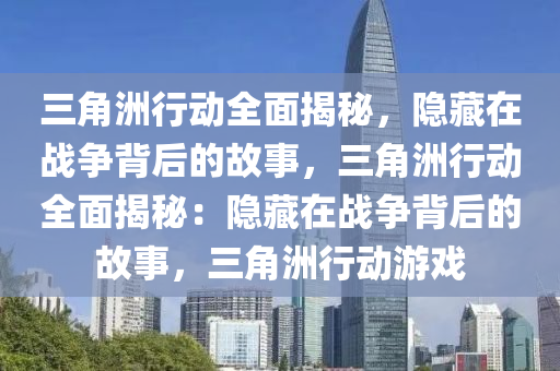 三角洲行动全面揭秘，隐藏在战争背后的故事，三角洲行动全面揭秘：隐藏在战争背后的故事，三角洲行动游戏