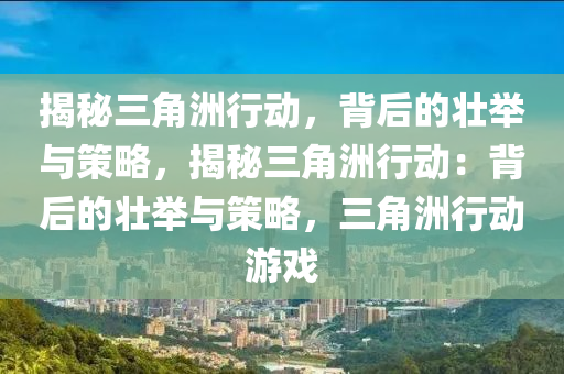 揭秘三角洲行动,背后的壮举与策略,揭秘三角洲行动:背后的壮举与策略,三角洲行动游戏