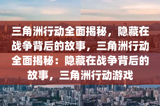 三角洲行动全面揭秘，隐藏在战争背后的故事，三角洲行动全面揭秘：隐藏在战争背后的故事，三角洲行动游戏