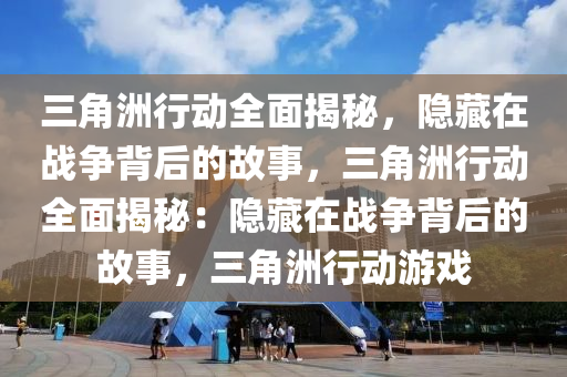 三角洲行动全面揭秘，隐藏在战争背后的故事，三角洲行动全面揭秘：隐藏在战争背后的故事，三角洲行动游戏