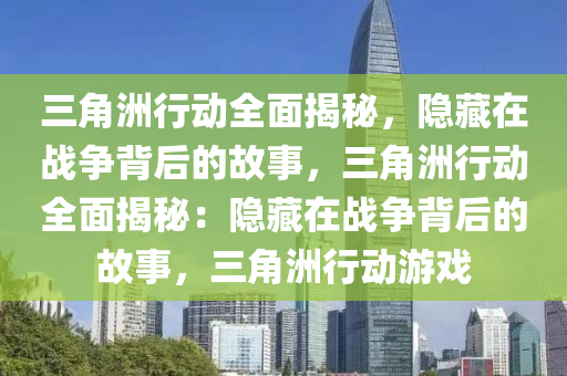 三角洲行动全面揭秘，隐藏在战争背后的故事，三角洲行动全面揭秘：隐藏在战争背后的故事，三角洲行动游戏