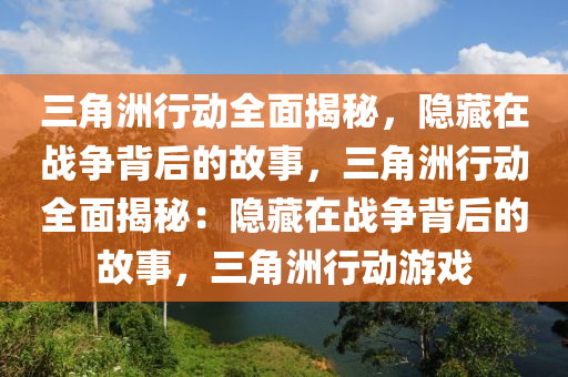 三角洲行动全面揭秘，隐藏在战争背后的故事，三角洲行动全面揭秘：隐藏在战争背后的故事，三角洲行动游戏