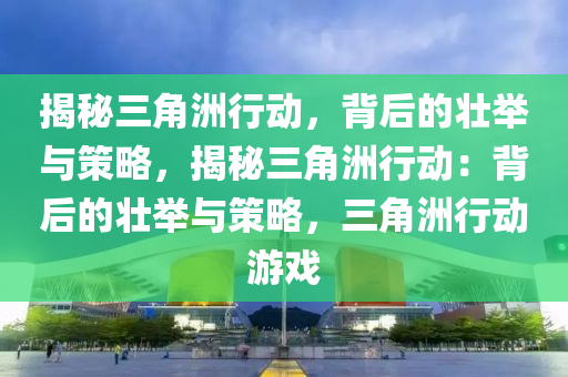 揭秘三角洲行动,背后的壮举与策略,揭秘三角洲行动:背后的壮举与策略,三角洲行动游戏