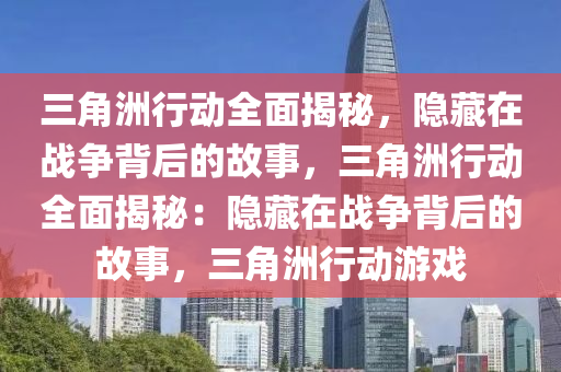 三角洲行动全面揭秘，隐藏在战争背后的故事，三角洲行动全面揭秘：隐藏在战争背后的故事，三角洲行动游戏