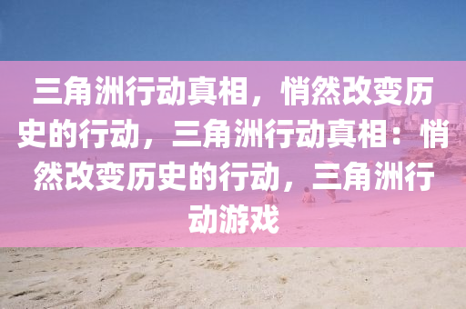 三角洲行动真相，悄然改变历史的行动，三角洲行动真相：悄然改变历史的行动，三角洲行动游戏