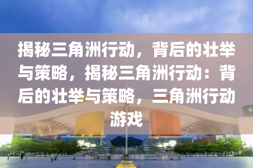 揭秘三角洲行动,背后的壮举与策略,揭秘三角洲行动:背后的壮举与策略,三角洲行动游戏