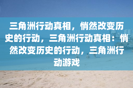 三角洲行动真相，悄然改变历史的行动，三角洲行动真相：悄然改变历史的行动，三角洲行动游戏