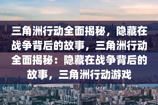 三角洲行动全面揭秘,隐藏在战争背后的故事,三角洲行动全面揭秘:隐藏在战争背后的故事,三角洲行动游戏