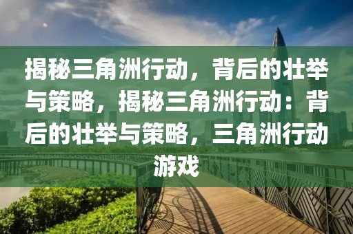 揭秘三角洲行动,背后的壮举与策略,揭秘三角洲行动:背后的壮举与策略,三角洲行动游戏