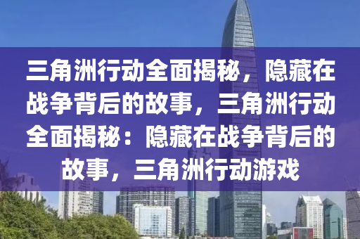 三角洲行动全面揭秘，隐藏在战争背后的故事，三角洲行动全面揭秘：隐藏在战争背后的故事，三角洲行动游戏