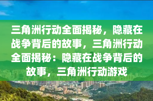 三角洲行动全面揭秘，隐藏在战争背后的故事，三角洲行动全面揭秘：隐藏在战争背后的故事，三角洲行动游戏