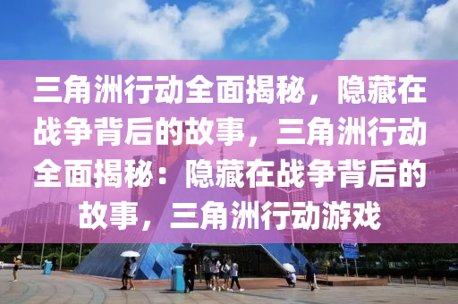三角洲行动全面揭秘,隐藏在战争背后的故事,三角洲行动全面揭秘:隐藏在战争背后的故事,三角洲行动游戏