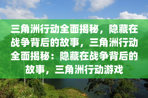 三角洲行动全面揭秘，隐藏在战争背后的故事，三角洲行动全面揭秘：隐藏在战争背后的故事，三角洲行动游戏