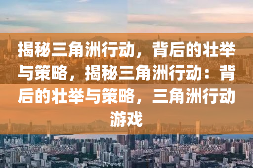 揭秘三角洲行动,背后的壮举与策略,揭秘三角洲行动:背后的壮举与策略,三角洲行动游戏