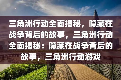三角洲行动全面揭秘,隐藏在战争背后的故事,三角洲行动全面揭秘:隐藏在战争背后的故事,三角洲行动游戏
