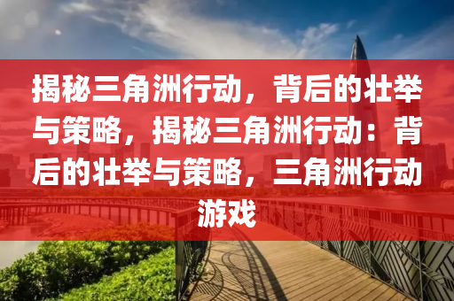 揭秘三角洲行动,背后的壮举与策略,揭秘三角洲行动:背后的壮举与策略,三角洲行动游戏