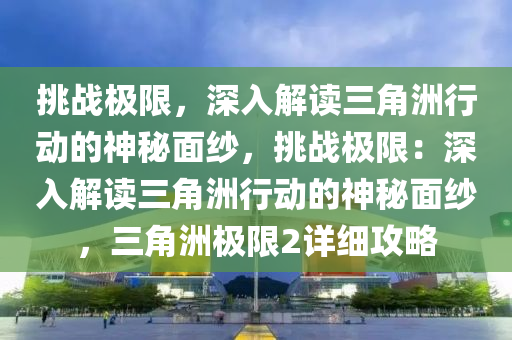 挑战极限，深入解读三角洲行动的神秘面纱，挑战极限：深入解读三角洲行动的神秘面纱，三角洲极限2详细攻略