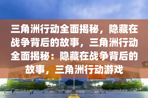 三角洲行动全面揭秘，隐藏在战争背后的故事，三角洲行动全面揭秘：隐藏在战争背后的故事，三角洲行动游戏