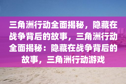 三角洲行动全面揭秘,隐藏在战争背后的故事,三角洲行动全面揭秘:隐藏在战争背后的故事,三角洲行动游戏