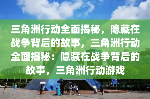 三角洲行动全面揭秘,隐藏在战争背后的故事,三角洲行动全面揭秘:隐藏在战争背后的故事,三角洲行动游戏