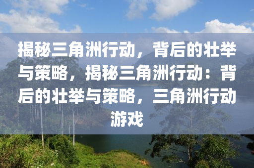 揭秘三角洲行动,背后的壮举与策略,揭秘三角洲行动:背后的壮举与策略,三角洲行动游戏