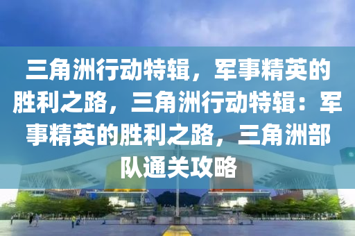 三角洲行动特辑，军事精英的胜利之路，三角洲行动特辑：军事精英的胜利之路，三角洲部队通关攻略