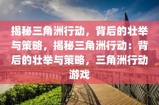揭秘三角洲行动,背后的壮举与策略,揭秘三角洲行动:背后的壮举与策略,三角洲行动游戏