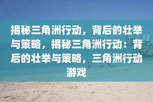揭秘三角洲行动,背后的壮举与策略,揭秘三角洲行动:背后的壮举与策略,三角洲行动游戏
