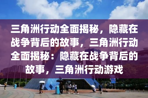 三角洲行动全面揭秘,隐藏在战争背后的故事,三角洲行动全面揭秘:隐藏在战争背后的故事,三角洲行动游戏